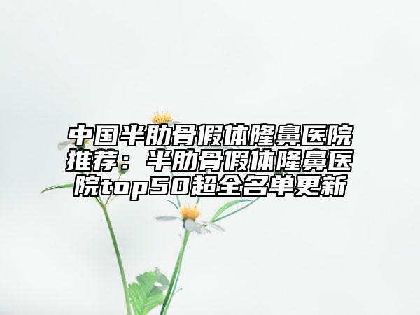 中国半肋骨假体隆鼻医院推荐：半肋骨假体隆鼻医院top50超全名单更新