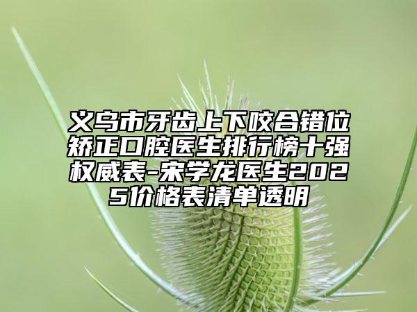义乌市牙齿上下咬合错位矫正口腔医生排行榜十强权威表-宋学龙医生2025价格表清单透明