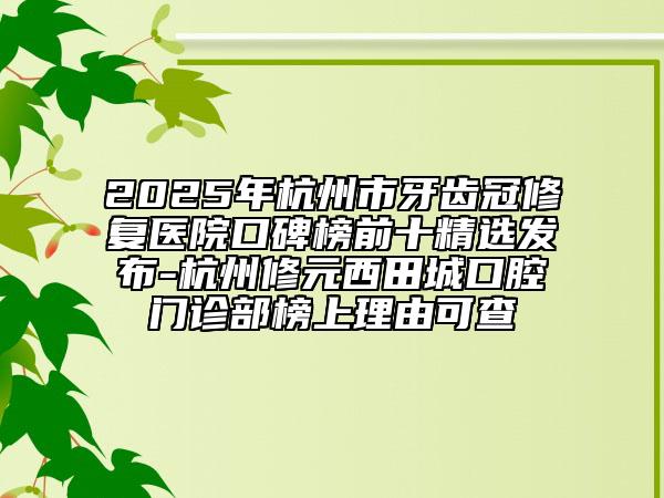 2025年杭州市牙齿冠修复医院口碑榜前十精选发布-杭州修元西田城口腔门诊部榜上理由可查