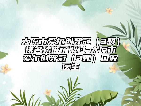 太原市爱尔创牙冠（3颗）排名榜谁了解过-太原市爱尔创牙冠（3颗）口腔医生