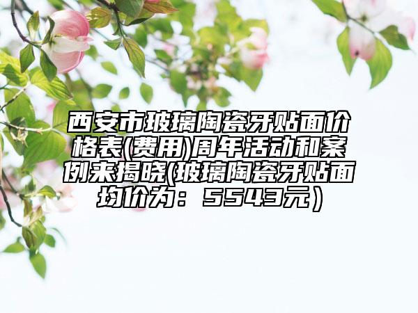 西安市玻璃陶瓷牙贴面价格表(费用)周年活动和案例来揭晓(玻璃陶瓷牙贴面均价为：5543元）