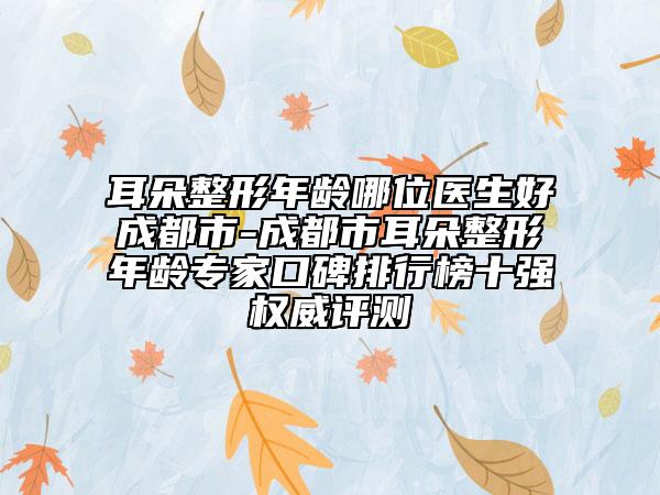 耳朵整形年龄哪位医生好成都市-成都市耳朵整形年龄专家口碑排行榜十强权威评测