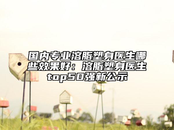 国内专业溶脂塑身医生哪些效果好：溶脂塑身医生top50强新公示