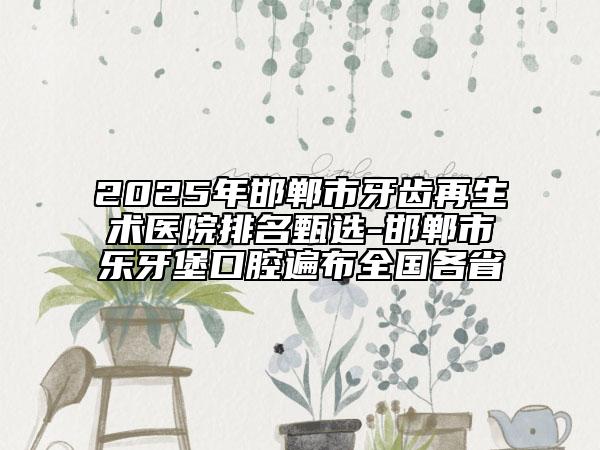2025年邯郸市牙齿再生术医院排名甄选-邯郸市乐牙堡口腔遍布全国各省
