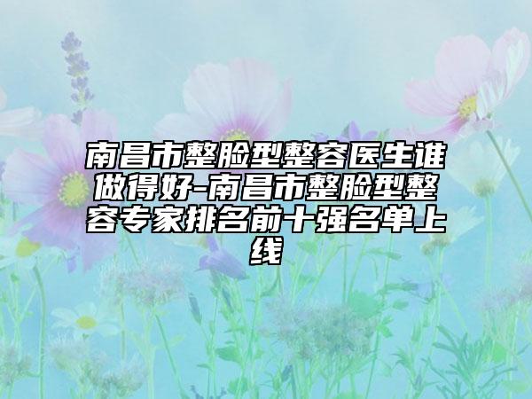 南昌市整脸型整容医生谁做得好-南昌市整脸型整容专家排名前十强名单上线