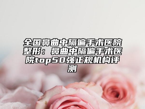 全国鼻曲中隔偏手术医院整形：鼻曲中隔偏手术医院top50强正规机构评测