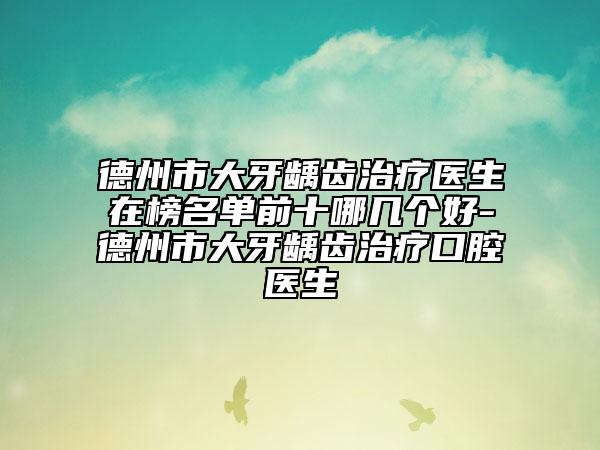 德州市大牙龋齿治疗医生在榜名单前十哪几个好-德州市大牙龋齿治疗口腔医生