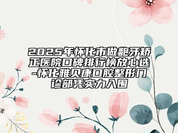 2025年怀化市做龅牙矫正医院口碑排行榜放心选-怀化雅贝康口腔整形门诊部凭实力入围