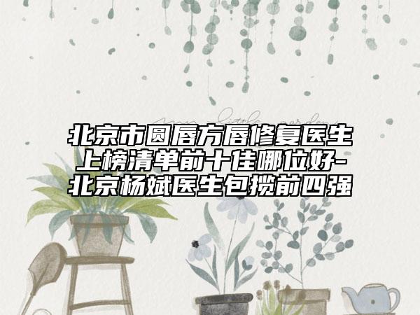北京市圆唇方唇修复医生上榜清单前十佳哪位好-北京杨斌医生包揽前四强