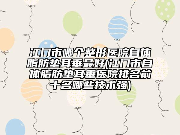 江门市哪个整形医院自体脂肪垫耳垂最好(江门市自体脂肪垫耳垂医院排名前十名哪些技术强)