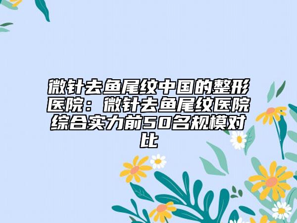 微针去鱼尾纹中国的整形医院：微针去鱼尾纹医院综合实力前50名规模对比