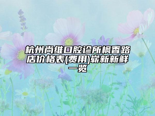 杭州尚维口腔诊所枫香路店价格表(费用)崭新新鲜一览