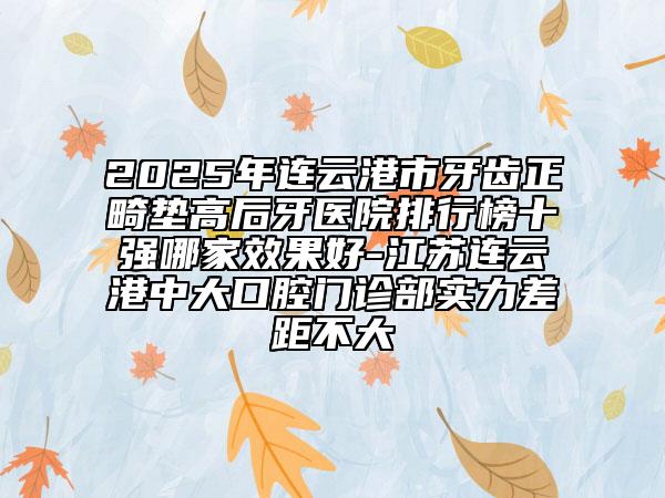 2025年连云港市牙齿正畸垫高后牙医院排行榜十强哪家效果好-江苏连云港中大口腔门诊部实力差距不大