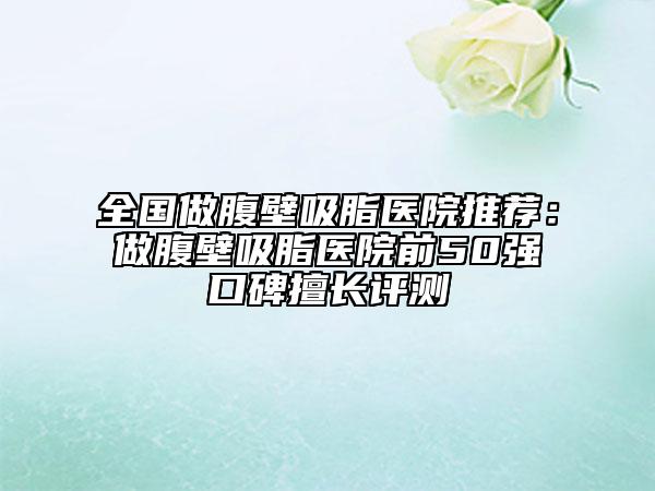 全国做腹壁吸脂医院推荐：做腹壁吸脂医院前50强口碑擅长评测