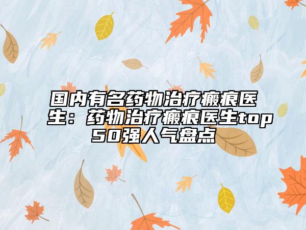 国内有名药物治疗瘢痕医生：药物治疗瘢痕医生top50强人气盘点