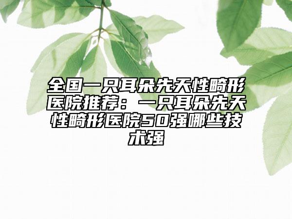 全国一只耳朵先天性畸形医院推荐：一只耳朵先天性畸形医院50强哪些技术强