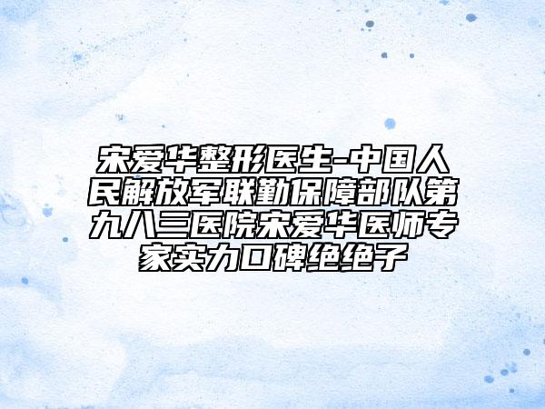 宋爱华整形医生-中国人民解放军联勤保障部队第九八三医院宋爱华医师专家实力口碑绝绝子