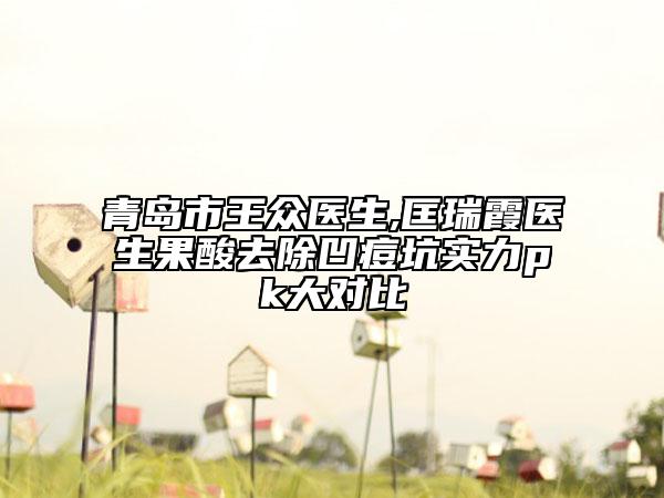 青岛市王众医生,匡瑞霞医生果酸去除凹痘坑实力pk大对比