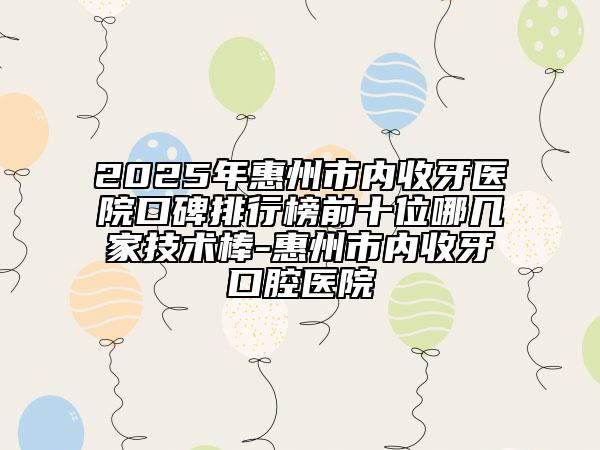 2025年惠州市内收牙医院口碑排行榜前十位哪几家技术棒-惠州市内收牙口腔医院