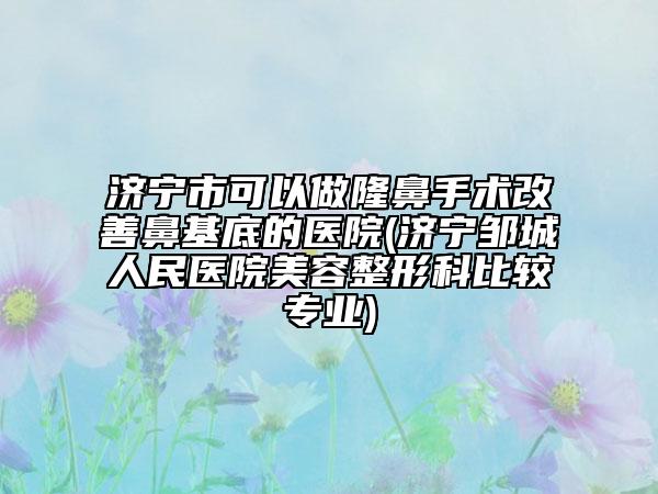济宁市可以做隆鼻手术改善鼻基底的医院(济宁邹城人民医院美容整形科比较专业)