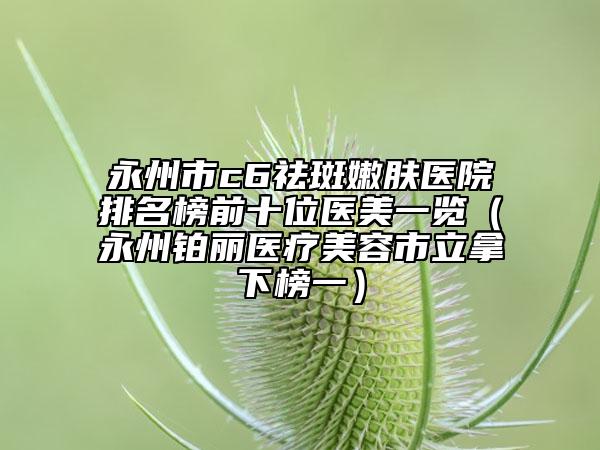 永州市c6祛斑嫩肤医院排名榜前十位医美一览（永州铂丽医疗美容市立拿下榜一）