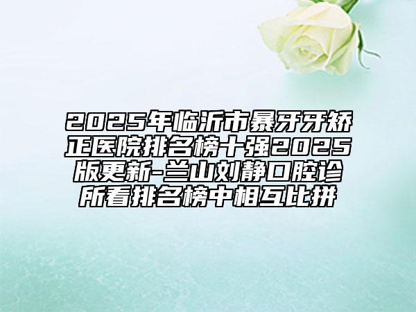 2025年临沂市暴牙牙矫正医院排名榜十强2025版更新-兰山刘静口腔诊所看排名榜中相互比拼