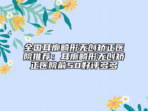 全国耳廓畸形无创矫正医院推荐：耳廓畸形无创矫正医院前50好评多多