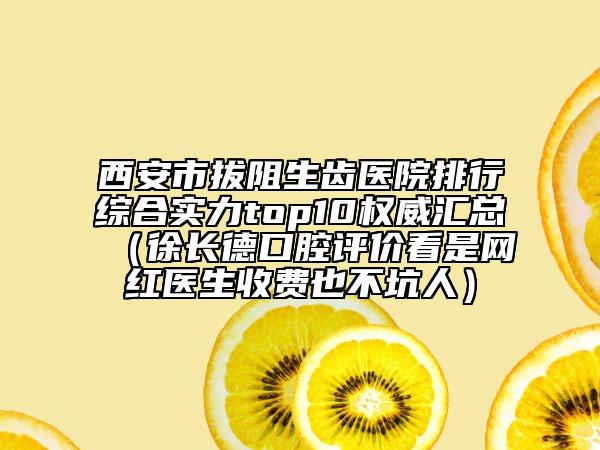 西安市拔阻生齿医院排行综合实力top10权威汇总（徐长德口腔评价看是网红医生收费也不坑人）