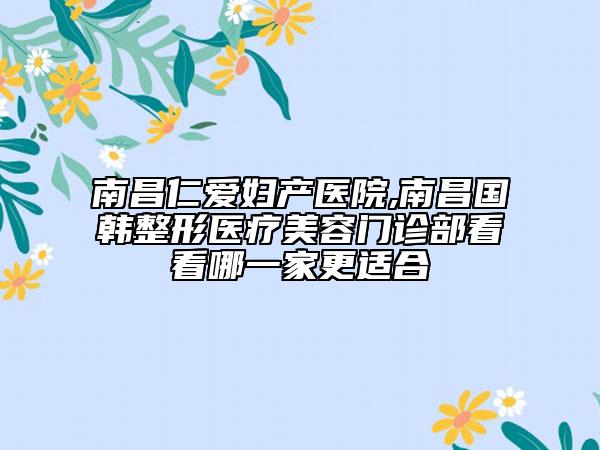 南昌仁爱妇产医院,南昌国韩整形医疗美容门诊部看看哪一家更适合