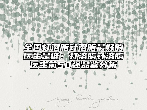 全国打溶脂针溶脂最好的医生是谁：打溶脂针溶脂医生前50强品鉴分析