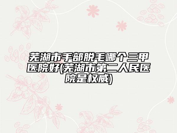 芜湖市手部脱毛哪个三甲医院好(芜湖市第二人民医院是权威)