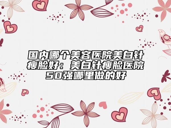 国内哪个美容医院美白针瘦脸好：美白针瘦脸医院50强哪里做的好