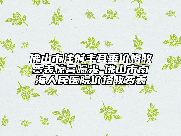 佛山市注射丰耳垂价格收费表惊喜曝光-佛山市南海人民医院价格收费表