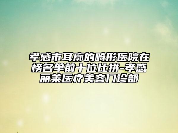 孝感市耳廓的畸形医院在榜名单前十位比拼-孝感丽莱医疗美容门诊部