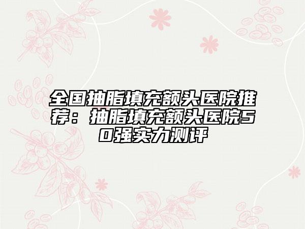 全国抽脂填充额头医院推荐：抽脂填充额头医院50强实力测评