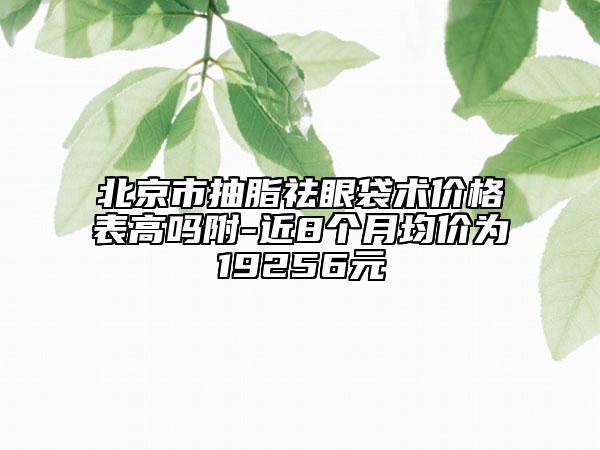 北京市抽脂祛眼袋术价格表高吗附-近8个月均价为19256元