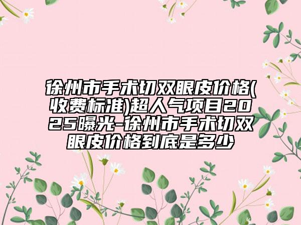 徐州市手术切双眼皮价格(收费标准)超人气项目2025曝光-徐州市手术切双眼皮价格到底是多少