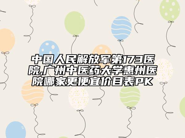 中国人民解放军第173医院,广州中医药大学惠州医院哪家更便宜价目表PK