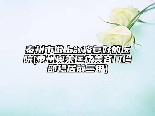 泰州市做上颌修复好的医院(泰州奥莱医疗美容门诊部稳居前三甲)