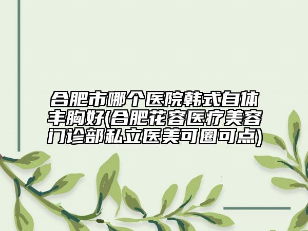 合肥市哪个医院韩式自体丰胸好(合肥花容医疗美容门诊部私立医美可圈可点)