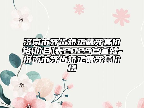 济南市牙齿矫正戴牙套价格(价目)表2025官宣辣-济南市牙齿矫正戴牙套价格