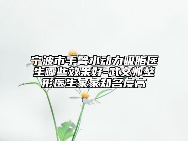 宁波市手臂水动力吸脂医生哪些效果好-武文帅整形医生家家知名度高