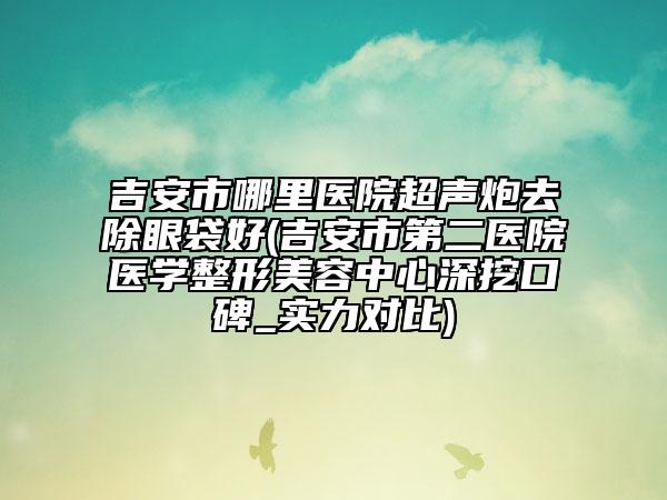 吉安市哪里医院超声炮去除眼袋好(吉安市第二医院医学整形美容中心深挖口碑_实力对比)