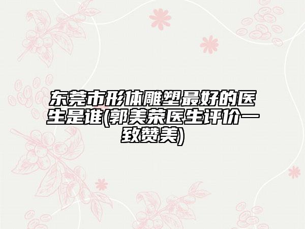 东莞市形体雕塑最好的医生是谁(郭美荣医生评价一致赞美)