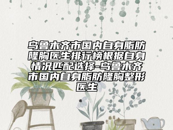 乌鲁木齐市国内自身脂肪隆胸医生排行榜根据自身情况匹配选择-乌鲁木齐市国内自身脂肪隆胸整形医生