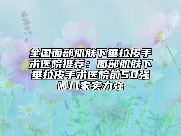 全国面部肌肤下垂拉皮手术医院推荐：面部肌肤下垂拉皮手术医院前50强哪几家实力强