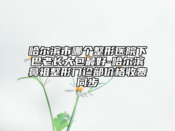 哈尔滨市哪个整形医院下巴老长大包最好-哈尔滨鼻祖整形门诊部价格收费同步