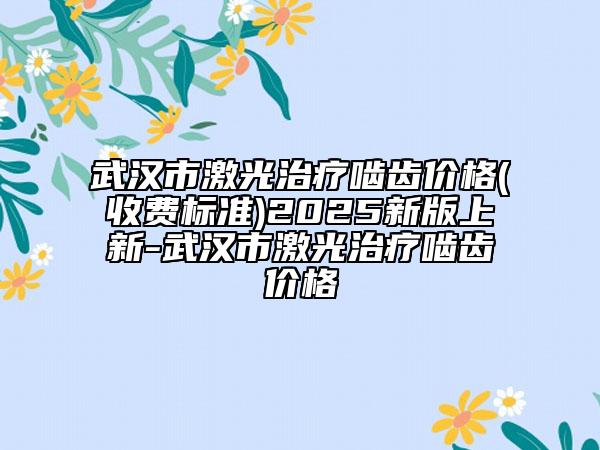 武汉市激光治疗啮齿价格(收费标准)2025新版上新-武汉市激光治疗啮齿价格