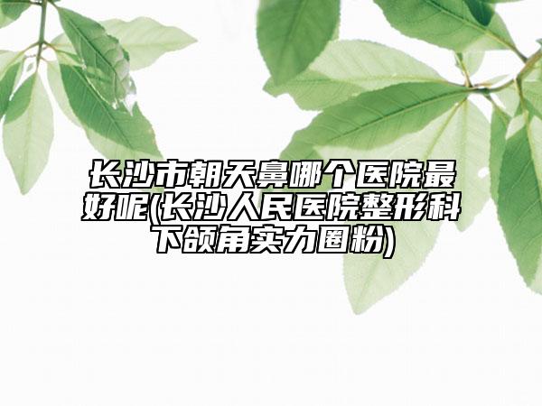 长沙市朝天鼻哪个医院最好呢(长沙人民医院整形科下颌角实力圈粉)
