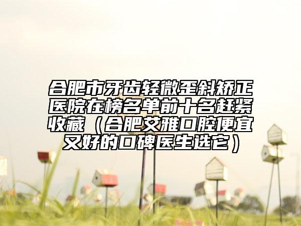 合肥市牙齿轻微歪斜矫正医院在榜名单前十名赶紧收藏（合肥艾雅口腔便宜又好的口碑医生选它）